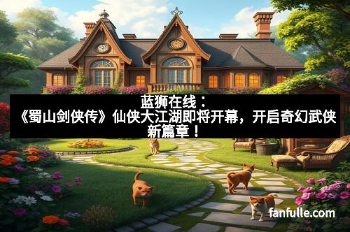 蓝狮在线：《蜀山剑侠传》仙侠大江湖即将开幕，开启奇幻武侠新篇章！